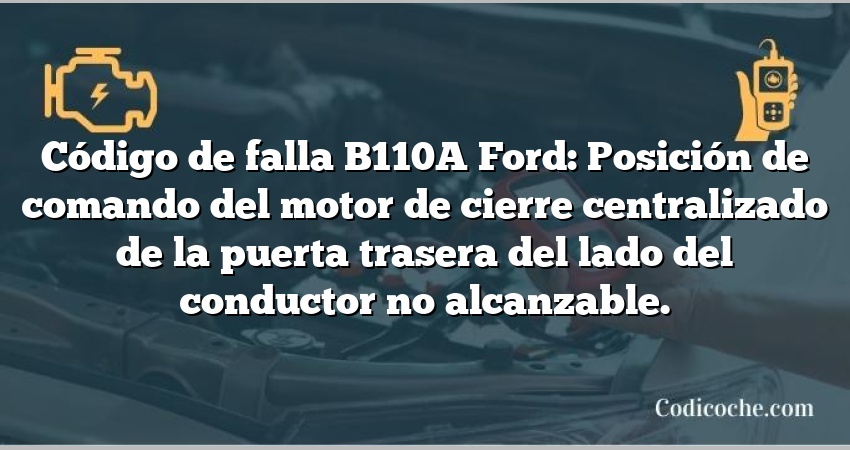 Código de falla B110A Ford: Posición de comando del motor de cierre centralizado de la puerta trasera del lado del conductor no alcanzable.