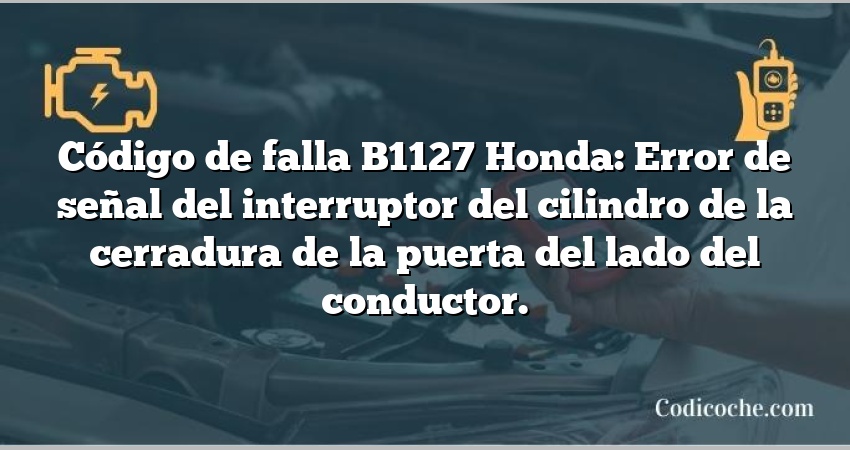 Código de falla B1127 Honda: Error de señal del interruptor del cilindro de la cerradura de la puerta del lado del conductor.