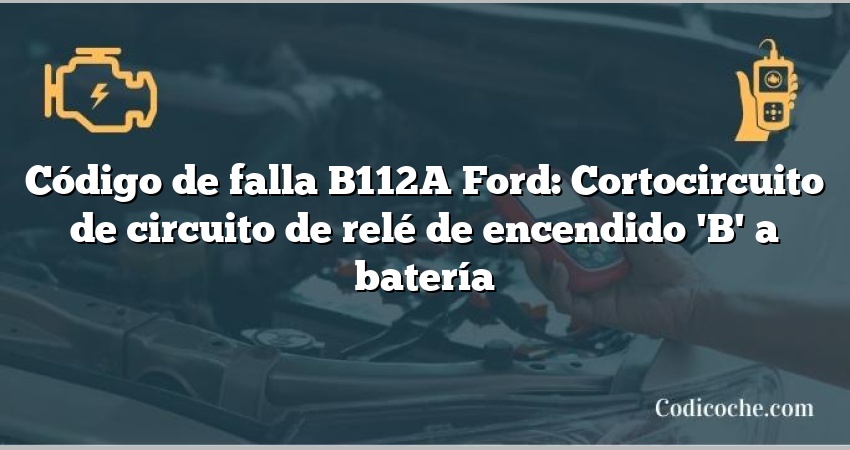 Código de falla B112A Ford: Cortocircuito de circuito de relé de encendido 'B' a batería