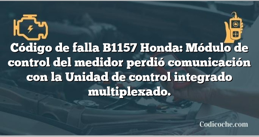 Código de falla B1157 Honda: Módulo de control del medidor perdió comunicación con la Unidad de control integrado multiplexado.