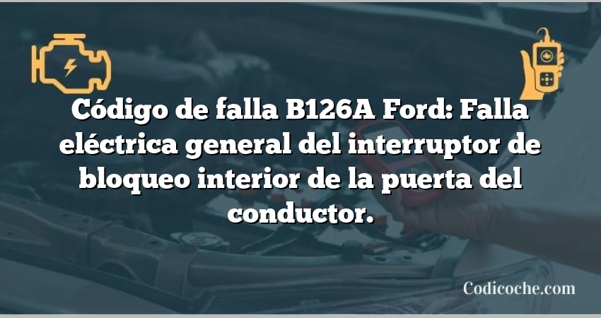 Código de falla B126A Ford: Falla eléctrica general del interruptor de bloqueo interior de la puerta del conductor.