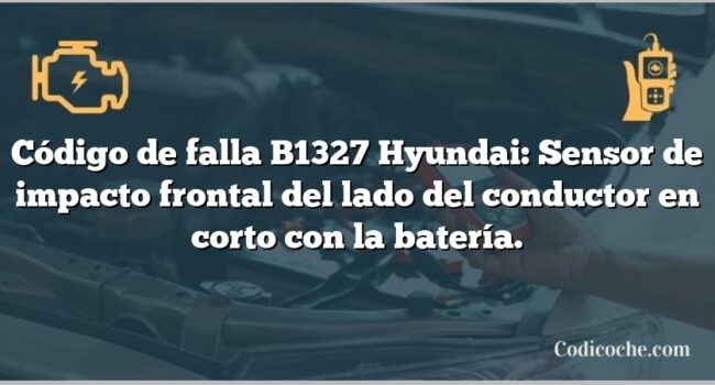 Código de falla B1327 Hyundai: Sensor de impacto frontal del lado del conductor en corto con la batería.