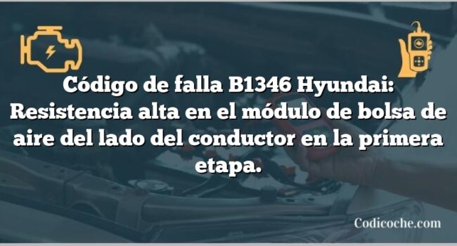 Código de falla B1346 Hyundai: Resistencia alta en el módulo de bolsa de aire del lado del conductor en la primera etapa.