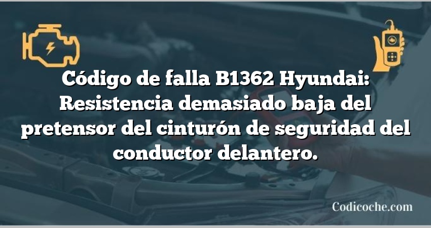 Código de falla B1362 Hyundai: Resistencia demasiado baja del pretensor del cinturón de seguridad del conductor delantero.