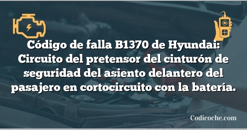 Código de falla B1370 de Hyundai: Circuito del pretensor del cinturón de seguridad del asiento delantero del pasajero en cortocircuito con la batería.