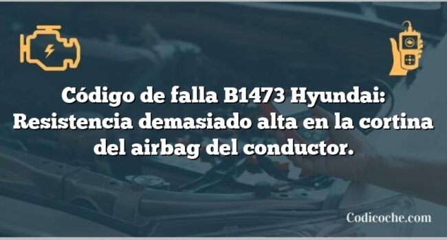 Código de falla B1473 Hyundai: Resistencia demasiado alta en la cortina del airbag del conductor.