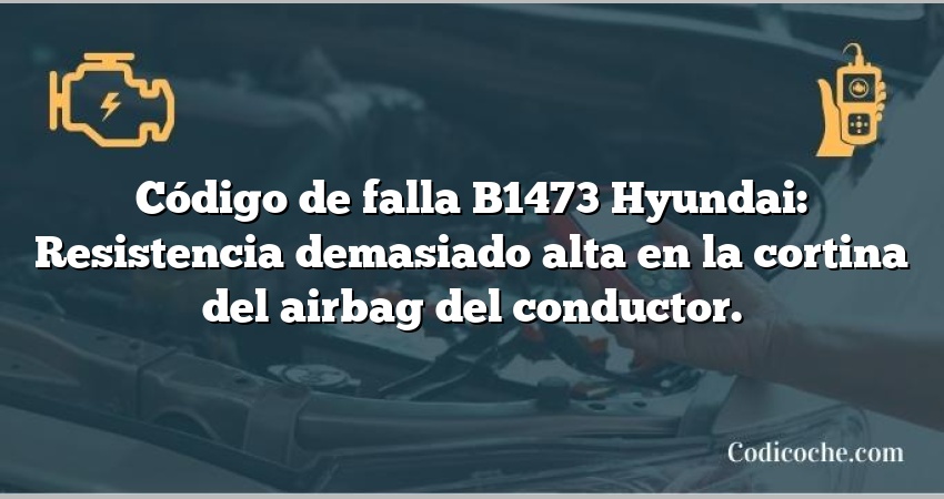 Código de falla B1473 Hyundai: Resistencia demasiado alta en la cortina del airbag del conductor.