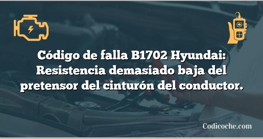 Código de falla B1702 Hyundai: Resistencia demasiado baja del pretensor del cinturón del conductor.