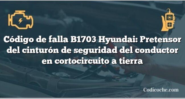 Código de falla B1703 Hyundai: Pretensor del cinturón de seguridad del conductor en cortocircuito a tierra