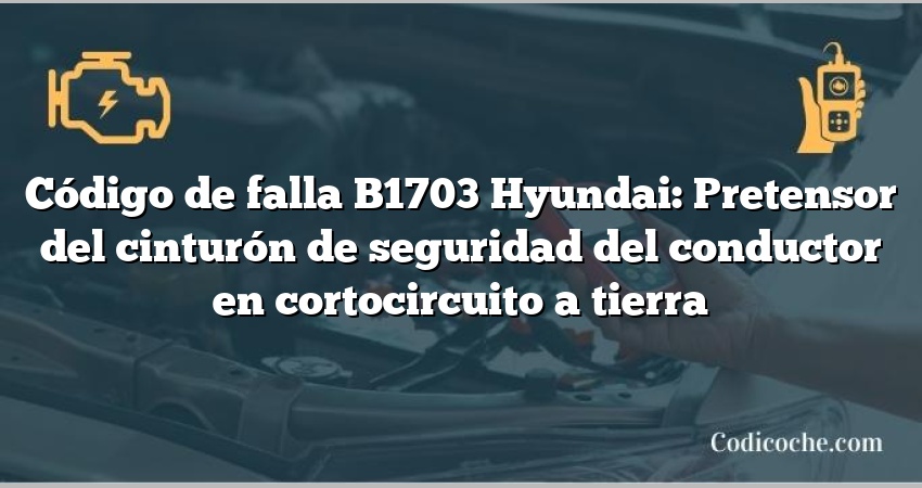 Código de falla B1703 Hyundai: Pretensor del cinturón de seguridad del conductor en cortocircuito a tierra