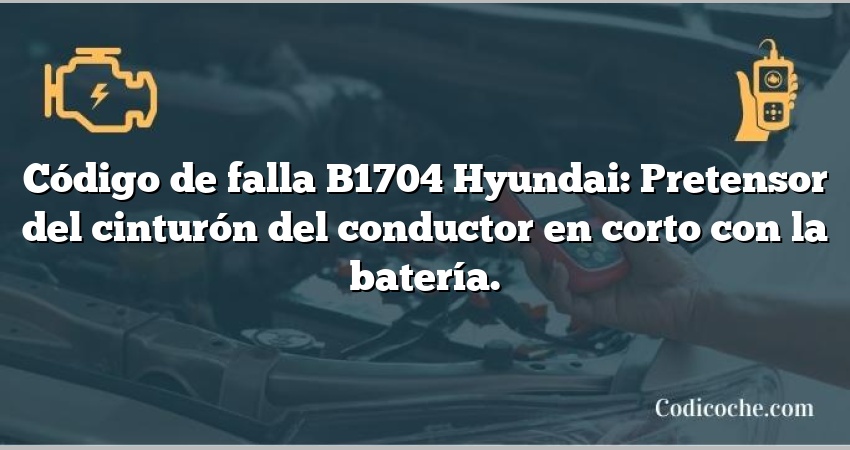 Código de falla B1704 Hyundai: Pretensor del cinturón del conductor en corto con la batería.