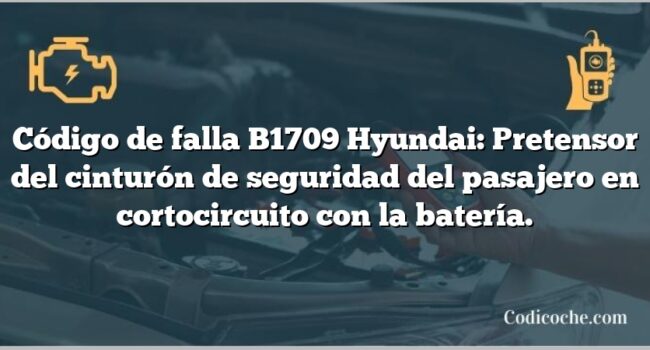 Código de falla B1709 Hyundai: Pretensor del cinturón de seguridad del pasajero en cortocircuito con la batería.