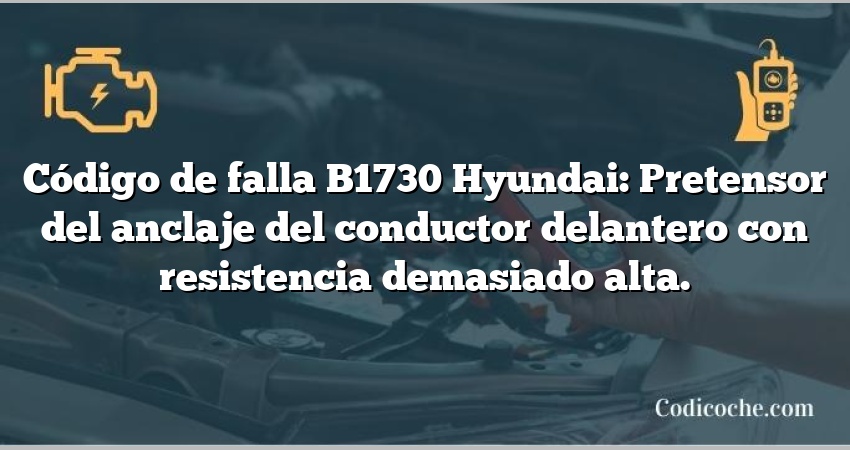 Código de falla B1730 Hyundai: Pretensor del anclaje del conductor delantero con resistencia demasiado alta.