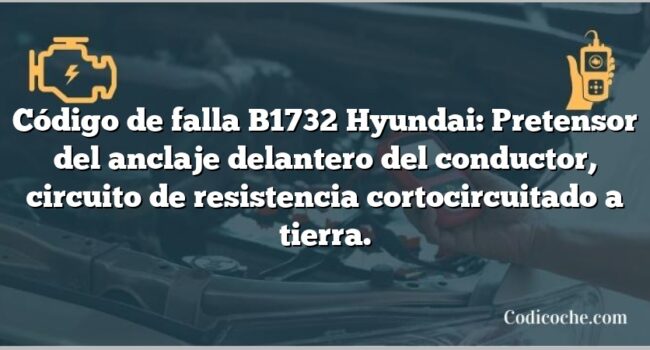 Código de falla B1732 Hyundai: Pretensor del anclaje delantero del conductor, circuito de resistencia cortocircuitado a tierra.