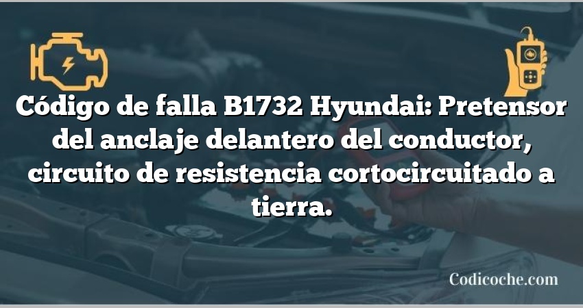 Código de falla B1732 Hyundai: Pretensor del anclaje delantero del conductor, circuito de resistencia cortocircuitado a tierra.