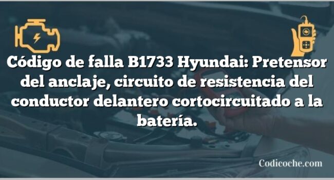 Código de falla B1733 Hyundai: Pretensor del anclaje, circuito de resistencia del conductor delantero cortocircuitado a la batería.