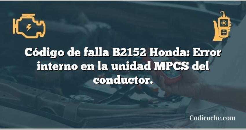 Código de falla B2152 Honda: Error interno en la unidad MPCS del conductor.