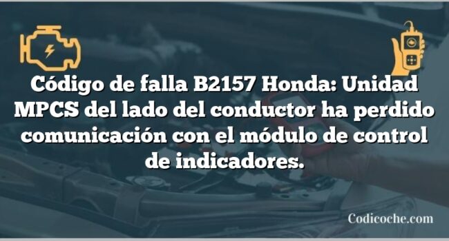 Código de falla B2157 Honda: Unidad MPCS del lado del conductor ha perdido comunicación con el módulo de control de indicadores.