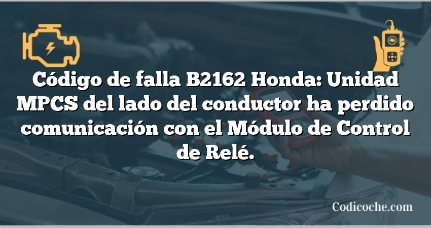 Código de falla B2162 Honda: Unidad MPCS del lado del conductor ha perdido comunicación con el Módulo de Control de Relé.