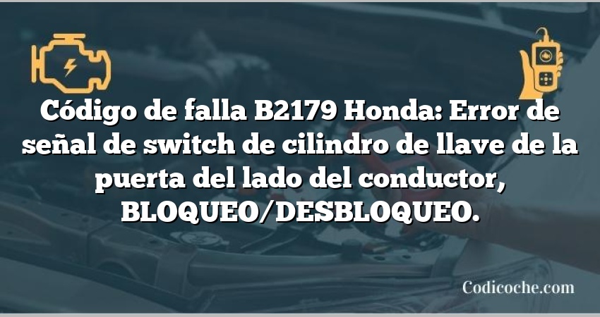 Código de falla B2179 Honda: Error de señal de switch de cilindro de llave de la puerta del lado del conductor, BLOQUEO/DESBLOQUEO.