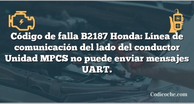 Código de falla B2187 Honda: Línea de comunicación del lado del conductor Unidad MPCS no puede enviar mensajes UART.