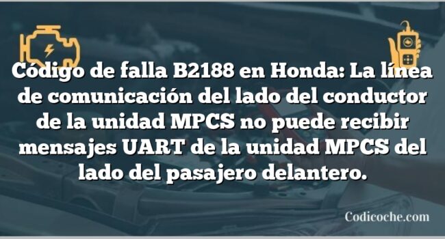 Código de falla B2188 en Honda: La línea de comunicación del lado del conductor de la unidad MPCS no puede recibir mensajes UART de la unidad MPCS del lado del pasajero delantero.