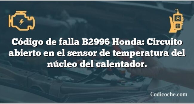 Código de falla B2996 Honda: Circuito abierto en el sensor de temperatura del núcleo del calentador.