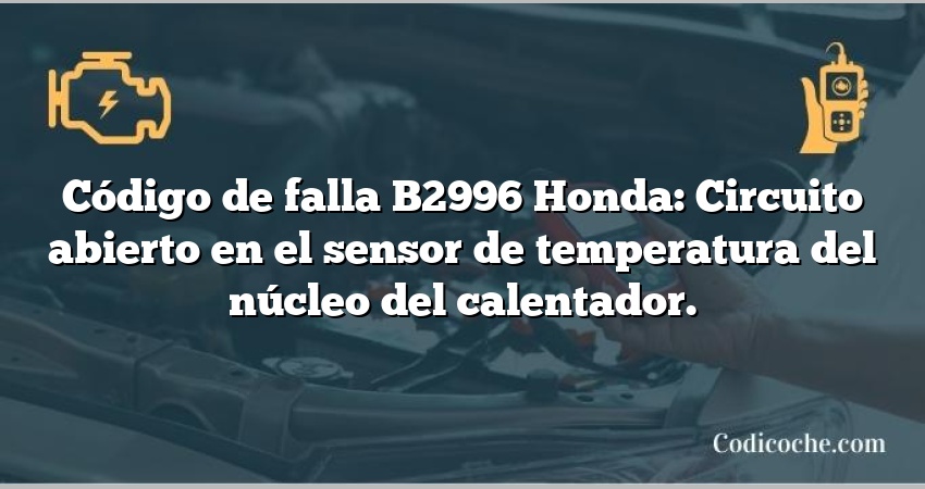 Código de falla B2996 Honda: Circuito abierto en el sensor de temperatura del núcleo del calentador.