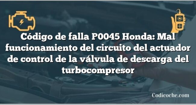 Código de falla P0045 Honda: Mal funcionamiento del circuito del actuador de control de la válvula de descarga del turbocompresor