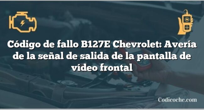 Código de fallo B127E Chevrolet: Avería de la señal de salida de la pantalla de vídeo frontal