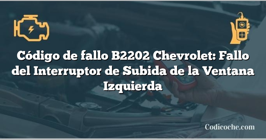 Código de fallo B2202 Chevrolet: Fallo del Interruptor de Subida de la Ventana Izquierda