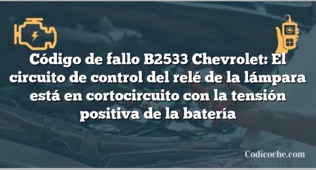 Código de fallo B2533 Chevrolet: El circuito de control del relé de la lámpara está en cortocircuito con la tensión positiva de la batería