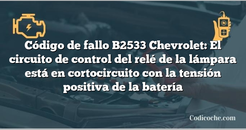 Código de fallo B2533 Chevrolet: El circuito de control del relé de la lámpara está en cortocircuito con la tensión positiva de la batería