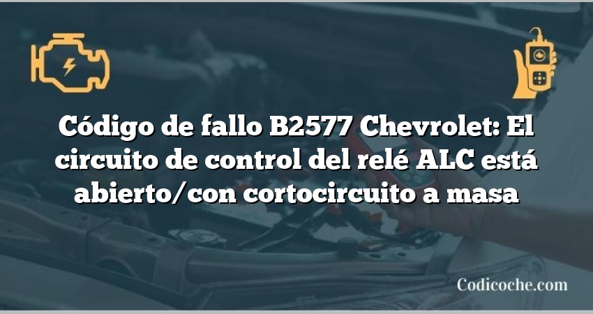 Código de fallo B2577 Chevrolet: El circuito de control del relé ALC está abierto/con cortocircuito a masa